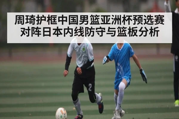 周琦护框中国男篮亚洲杯预选赛对阵日本内线防守与篮板分析